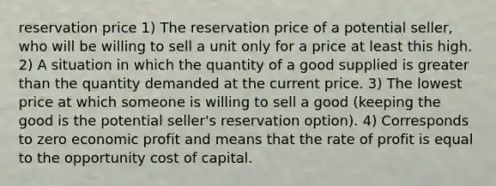 reservation price 1) The reservation price of a potential seller, who will be willing to sell a unit only for a price at least this high. 2) A situation in which the quantity of a good supplied is <a href='https://www.questionai.com/knowledge/ktgHnBD4o3-greater-than' class='anchor-knowledge'>greater than</a> the quantity demanded at the current price. 3) The lowest price at which someone is willing to sell a good (keeping the good is the potential seller's reservation option). 4) Corresponds to zero economic profit and means that the rate of profit is equal to the opportunity cost of capital.