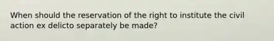 When should the reservation of the right to institute the civil action ex delicto separately be made?