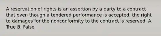 A reservation of rights is an assertion by a party to a contract that even though a tendered performance is accepted, the right to damages for the nonconformity to the contract is reserved. A. True B. False