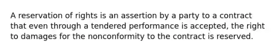 A reservation of rights is an assertion by a party to a contract that even through a tendered performance is accepted, the right to damages for the nonconformity to the contract is reserved.