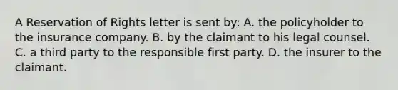 A Reservation of Rights letter is sent by: A. the policyholder to the insurance company. B. by the claimant to his legal counsel. C. a third party to the responsible first party. D. the insurer to the claimant.