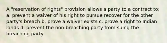 A "reservation of rights" provision allows a party to a contract to: a. prevent a waiver of his right to pursue recover for the other party's breach b. prove a waiver exists c. prove a right to Indian lands d. prevent the non-breaching party from suing the breaching party