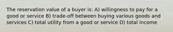 The reservation value of a buyer is: A) willingness to pay for a good or service B) trade-off between buying various goods and services C) total utility from a good or service D) total income