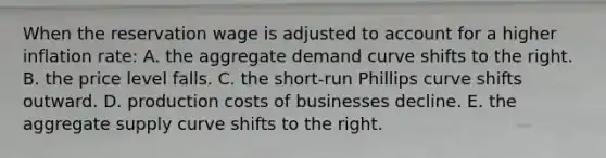 When the reservation wage is adjusted to account for a higher inflation rate: A. the aggregate demand curve shifts to the right. B. the price level falls. C. the short-run Phillips curve shifts outward. D. production costs of businesses decline. E. the aggregate supply curve shifts to the right.