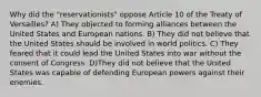 Why did the "reservationists" oppose Article 10 of the Treaty of Versailles? A) They objected to forming alliances between the United States and European nations. B) They did not believe that the United States should be involved in world politics. C) They feared that it could lead the United States into war without the consent of Congress. D)They did not believe that the United States was capable of defending European powers against their enemies.