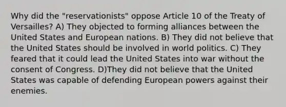 Why did the "reservationists" oppose Article 10 of the Treaty of Versailles? A) They objected to forming alliances between the United States and European nations. B) They did not believe that the United States should be involved in world politics. C) They feared that it could lead the United States into war without the consent of Congress. D)They did not believe that the United States was capable of defending European powers against their enemies.