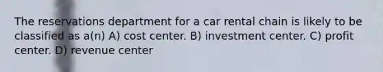 The reservations department for a car rental chain is likely to be classified as a(n) A) cost center. B) investment center. C) profit center. D) revenue center