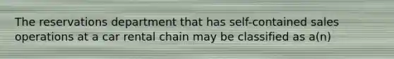 The reservations department that has self-contained sales operations at a car rental chain may be classified as a(n)