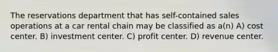 The reservations department that has self-contained sales operations at a car rental chain may be classified as​ a(n) A) cost center. B) investment center. C) profit center. D) revenue center.