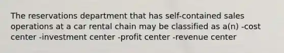 The reservations department that has self-contained sales operations at a car rental chain may be classified as a(n) -cost center -investment center -profit center -revenue center