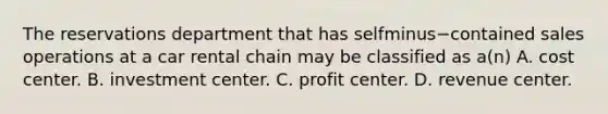 The reservations department that has selfminus−contained sales operations at a car rental chain may be classified as​ a(n) A. cost center. B. investment center. C. profit center. D. revenue center.