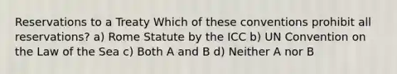 Reservations to a Treaty Which of these conventions prohibit all reservations? a) Rome Statute by the ICC b) UN Convention on the Law of the Sea c) Both A and B d) Neither A nor B