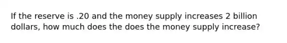 If the reserve is .20 and the money supply increases 2 billion dollars, how much does the does the money supply increase?