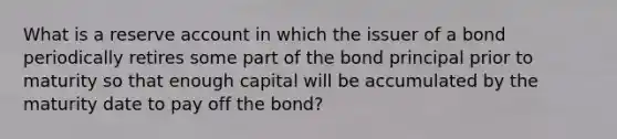 What is a reserve account in which the issuer of a bond periodically retires some part of the bond principal prior to maturity so that enough capital will be accumulated by the maturity date to pay off the bond?