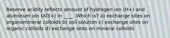 Reserve acidity reflects amount of hydrogen ion (H+) and aluminum ion (Al3+) in ____. Which is? a) exchange sites on organomineral colloids b) soil solution c) exchange sites on organic colloids d) exchange sites on mineral colloids