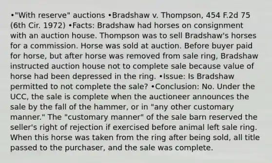 •"With reserve" auctions •Bradshaw v. Thompson, 454 F.2d 75 (6th Cir. 1972) •Facts: Bradshaw had horses on consignment with an auction house. Thompson was to sell Bradshaw's horses for a commission. Horse was sold at auction. Before buyer paid for horse, but after horse was removed from sale ring, Bradshaw instructed auction house not to complete sale because value of horse had been depressed in the ring. •Issue: Is Bradshaw permitted to not complete the sale? •Conclusion: No. Under the UCC, the sale is complete when the auctioneer announces the sale by the fall of the hammer, or in "any other customary manner." The "customary manner" of the sale barn reserved the seller's right of rejection if exercised before animal left sale ring. When this horse was taken from the ring after being sold, all title passed to the purchaser, and the sale was complete.