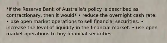 *If the Reserve Bank of Australia's policy is described as contractionary, then it would* • reduce the overnight cash rate. • use open market operations to sell financial securities. • increase the level of liquidity in the financial market. • use open market operations to buy financial securities.