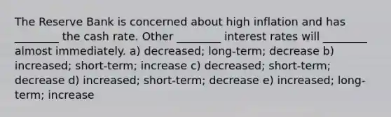 The Reserve Bank is concerned about high inflation and has ________ the cash rate. Other ________ interest rates will ________ almost immediately. a) decreased; long-term; decrease b) increased; short-term; increase c) decreased; short-term; decrease d) increased; short-term; decrease e) increased; long-term; increase