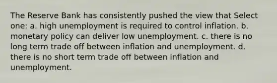 The Reserve Bank has consistently pushed the view that Select one: a. high unemployment is required to control inflation. b. <a href='https://www.questionai.com/knowledge/kEE0G7Llsx-monetary-policy' class='anchor-knowledge'>monetary policy</a> can deliver low unemployment. c. there is no long term trade off between inflation and unemployment. d. there is no short term trade off between inflation and unemployment.