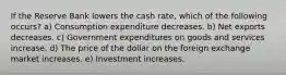 If the Reserve Bank lowers the cash rate, which of the following occurs? a) Consumption expenditure decreases. b) Net exports decreases. c) Government expenditures on goods and services increase. d) The price of the dollar on the foreign exchange market increases. e) Investment increases.