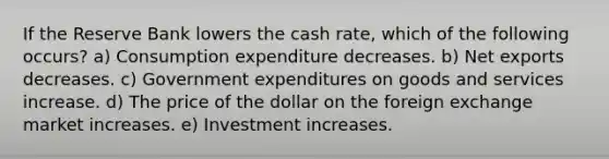 If the Reserve Bank lowers the cash rate, which of the following occurs? a) Consumption expenditure decreases. b) Net exports decreases. c) Government expenditures on goods and services increase. d) The price of the dollar on the foreign exchange market increases. e) Investment increases.