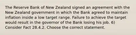 The Reserve Bank of New Zealand signed an agreement with the New Zealand government in which the Bank agreed to maintain inflation inside a low target range. Failure to achieve the target would result in the governor of the Bank losing his job. 6) Consider Fact 28.4.2. Choose the correct statement.