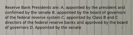 Reserve Bank Presidents are: A. appointed by the president and confirmed by the senate B. appointed by the board of governors of the federal reserve system C. appointed by Class B and C directors of the federal reserve banks and approved by the board of governors D. Appointed by the senate