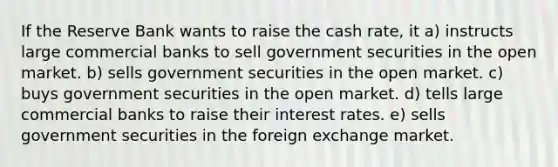 If the Reserve Bank wants to raise the cash rate, it a) instructs large commercial banks to sell government securities in the open market. b) sells government securities in the open market. c) buys government securities in the open market. d) tells large commercial banks to raise their interest rates. e) sells government securities in the foreign exchange market.