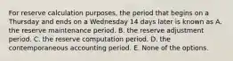 For reserve calculation purposes, the period that begins on a Thursday and ends on a Wednesday 14 days later is known as A. the reserve maintenance period. B. the reserve adjustment period. C. the reserve computation period. D. the contemporaneous accounting period. E. None of the options.