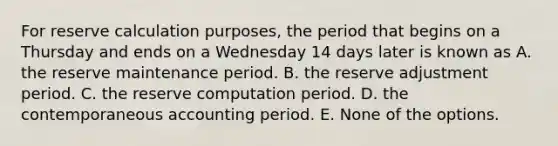 For reserve calculation purposes, the period that begins on a Thursday and ends on a Wednesday 14 days later is known as A. the reserve maintenance period. B. the reserve adjustment period. C. the reserve computation period. D. the contemporaneous accounting period. E. None of the options.