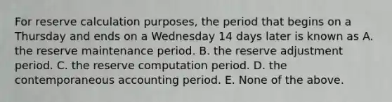 For reserve calculation purposes, the period that begins on a Thursday and ends on a Wednesday 14 days later is known as A. the reserve maintenance period. B. the reserve adjustment period. C. the reserve computation period. D. the contemporaneous accounting period. E. None of the above.