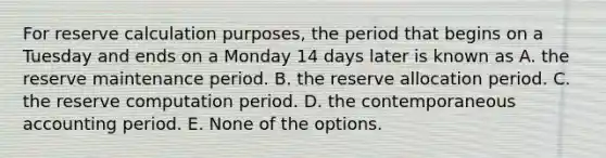 For reserve calculation purposes, the period that begins on a Tuesday and ends on a Monday 14 days later is known as A. the reserve maintenance period. B. the reserve allocation period. C. the reserve computation period. D. the contemporaneous accounting period. E. None of the options.