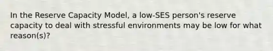 In the Reserve Capacity Model, a low-SES person's reserve capacity to deal with stressful environments may be low for what reason(s)?