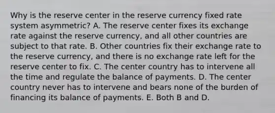 Why is the reserve center in the reserve currency fixed rate system asymmetric? A. The reserve center fixes its exchange rate against the reserve currency, and all other countries are subject to that rate. B. Other countries fix their exchange rate to the reserve currency, and there is no exchange rate left for the reserve center to fix. C. The center country has to intervene all the time and regulate the balance of payments. D. The center country never has to intervene and bears none of the burden of financing its balance of payments. E. Both B and D.