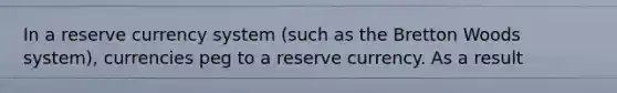 In a reserve currency system (such as the Bretton Woods system), currencies peg to a reserve currency. As a result