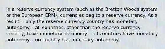 In a reserve currency system (such as the Bretton Woods system or the European ERM), currencies peg to a reserve currency. As a result: - only the reserve currency country has monetary autonomy. - all countries, other than the reserve currency country, have monetary autonomy. - all countries have monetary autonomy. - no country has monetary autonomy.