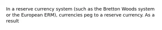 In a reserve currency system (such as the Bretton Woods system or the European ERM), currencies peg to a reserve currency. As a result