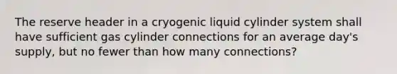 The reserve header in a cryogenic liquid cylinder system shall have sufficient gas cylinder connections for an average day's supply, but no fewer than how many connections?