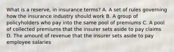 What is a reserve, in insurance terms? A. A set of rules governing how the insurance industry should work B. A group of policyholders who pay into the same pool of premiums C. A pool of collected premiums that the insurer sets aside to pay claims D. The amount of revenue that the insurer sets aside to pay employee salaries