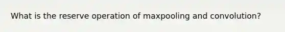 What is the reserve operation of maxpooling and convolution?