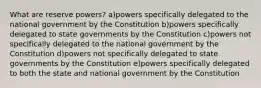 What are reserve powers? a)powers specifically delegated to the national government by the Constitution b)powers specifically delegated to state governments by the Constitution c)powers not specifically delegated to the national government by the Constitution d)powers not specifically delegated to state governments by the Constitution e)powers specifically delegated to both the state and national government by the Constitution