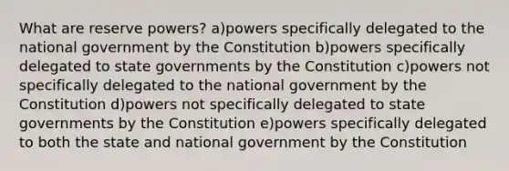 What are reserve powers? a)powers specifically delegated to the national government by the Constitution b)powers specifically delegated to state governments by the Constitution c)powers not specifically delegated to the national government by the Constitution d)powers not specifically delegated to state governments by the Constitution e)powers specifically delegated to both the state and national government by the Constitution