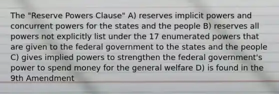 The "Reserve Powers Clause" A) reserves implicit powers and concurrent powers for the states and the people B) reserves all powers not explicitly list under the 17 enumerated powers that are given to the federal government to the states and the people C) gives implied powers to strengthen the federal government's power to spend money for the general welfare D) is found in the 9th Amendment