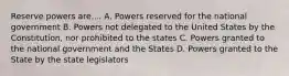 Reserve powers are.... A. Powers reserved for the national government B. Powers not delegated to the United States by the Constitution, nor prohibited to the states C. Powers granted to the national government and the States D. Powers granted to the State by the state legislators