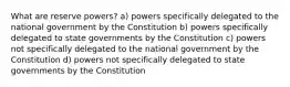 What are reserve powers? a) powers specifically delegated to the national government by the Constitution b) powers specifically delegated to state governments by the Constitution c) powers not specifically delegated to the national government by the Constitution d) powers not specifically delegated to state governments by the Constitution