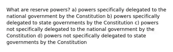 What are reserve powers? a) powers specifically delegated to the national government by the Constitution b) powers specifically delegated to state governments by the Constitution c) powers not specifically delegated to the national government by the Constitution d) powers not specifically delegated to state governments by the Constitution