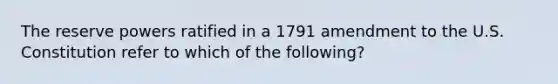 The reserve powers ratified in a 1791 amendment to the U.S. Constitution refer to which of the following?