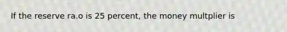 If the reserve ra.o is 25 percent, the money multplier is