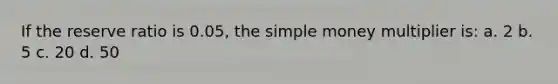 If the reserve ratio is 0.05, the simple money multiplier is: a. 2 b. 5 c. 20 d. 50