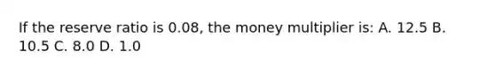 If the reserve ratio is 0.08, the money multiplier is: A. 12.5 B. 10.5 C. 8.0 D. 1.0